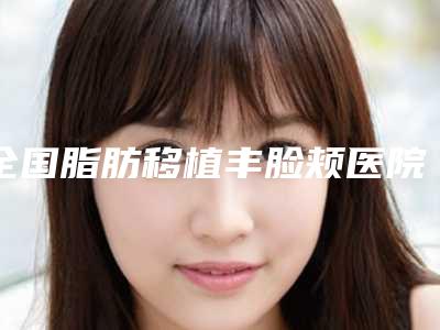 全国脂肪移植丰脸颊医院推荐:脂肪移植丰脸颊医院前50强翘首以盼