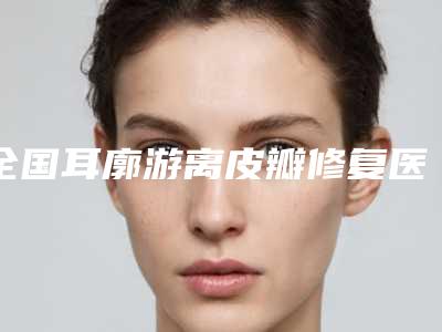 全国耳廓游离皮瓣修复医院上榜名单前二十佳综合实力强-评价看很靠谱
