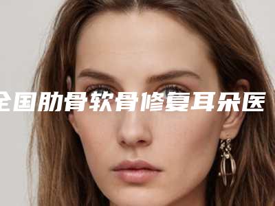 全国肋骨软骨修复耳朵医院推荐:肋骨软骨修复耳朵医院前50名单分析