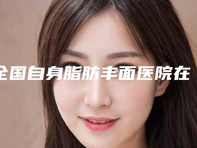 全国自身脂肪丰面医院在榜清单前二十名结果正式发布-室备受好评