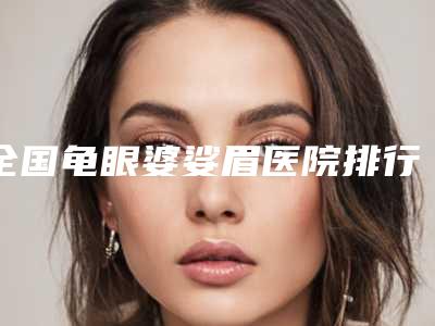 全国龟眼婆娑眉医院排行榜前二十位名单分析-技术专业审美在线