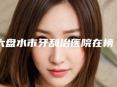 六盘水市牙刮治医院在榜名单前十佳都有哪几个(盘州瑞芽口腔门诊部专家呼声很高)