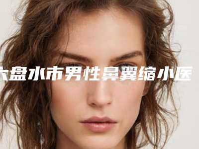 六盘水市男性鼻翼缩小医院排行榜top10强口碑合集-六盘水友好妇产整形美容科