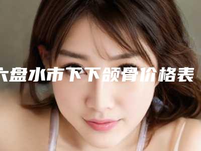 六盘水市下下颌骨价格表热门项目2025分享-六盘水市下下颌骨整形手术价格贵不贵