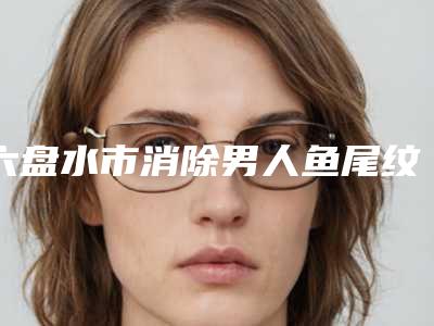 六盘水市消除男人鱼尾纹医生排行榜前十位哪个强-吴承道医生价格表看收费不高