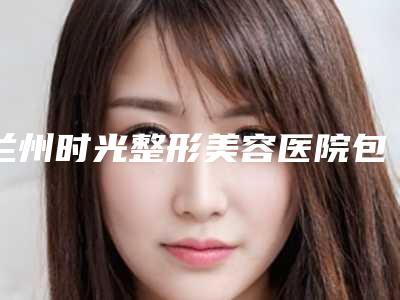 兰州时光整形美容医院包膜挛缩治疗能够持续多长时间