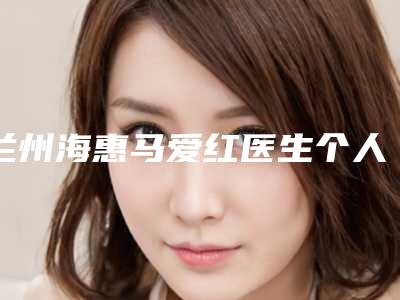 兰州海惠马爱红医生个人点评好吗(兰州马海军)