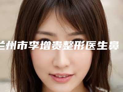 兰州市李增贵整形医生鼻部塑形术费用查询