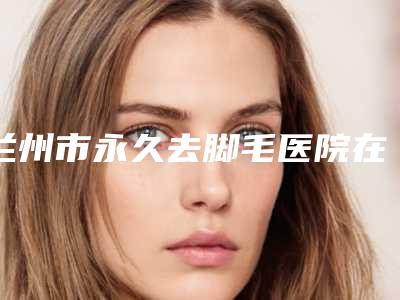 兰州市永久去脚毛医院在榜名单实力好,靠谱不踩雷-兰州青柠整形美容