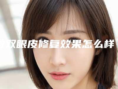 做双眼皮修复效果怎么样价格如何(做双眼皮修复哪好)