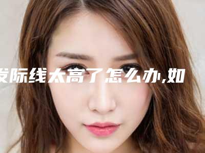 发际线太高了怎么办,如何让发际线慢慢变低