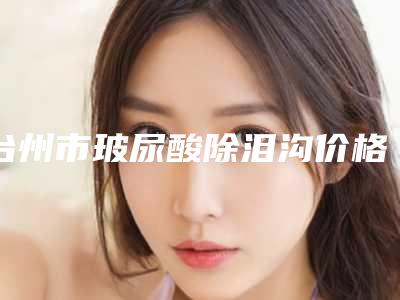 台州市玻尿酸除泪沟价格(价目)表口碑怎么样-均价玻尿酸除泪沟13733元