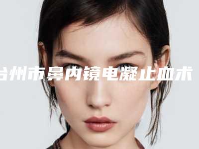 台州市鼻内镜电凝止血术价格(费用)清单看看不会错(鼻内镜电凝止血术均价为:1581元)