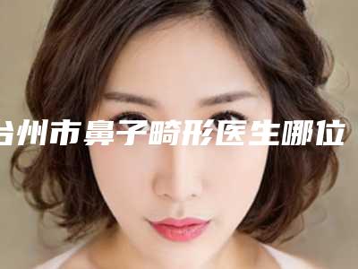 台州市鼻子畸形医生哪位比较好-欧阳武整形医生技术高超价格低