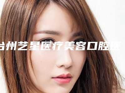 台州艺星医疗美容口腔医院好吗-价格表(费用)爆光一览