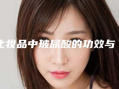 化妆品中玻尿酸的功效与作用,玻尿酸化妆品功效作用