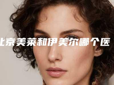 北京美莱和伊美尔哪个医院好?两所技术水准高的整形医院对比
