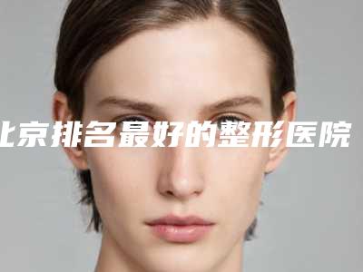 北京排名最好的整形医院是哪家?