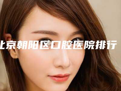 北京朝阳区口腔医院排行榜汇总,查看口碑医院信息