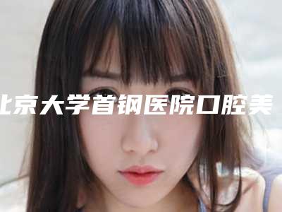 北京大学首钢医院口腔美容中心好不好-价格表(费用)在线查询