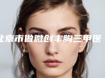 北京市做微创丰胸三甲医院那家好-北京联合丽格第一医疗美容医院盘点医生-优劣势