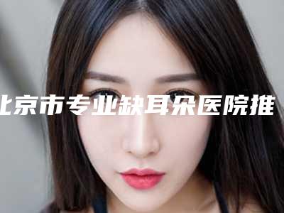 北京市专业缺耳朵医院推荐:缺耳朵医院前30名安利