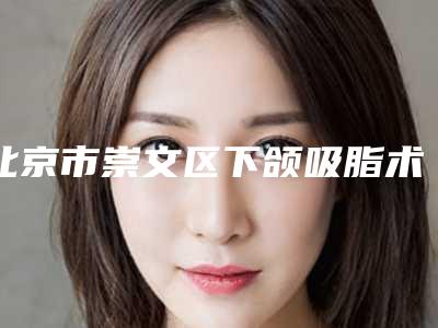 北京市崇文区下颌吸脂术的医院怎么选2025年-崇文区下颌吸脂术医院优劣势!