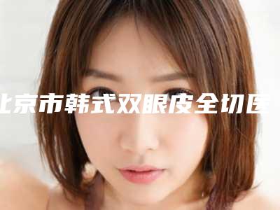 北京市韩式双眼皮全切医院排名前10位哪个厉害(唯颜时代(北京)医疗美容诊所口碑特色鲜明)