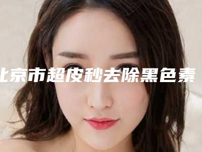 北京市超皮秒去除黑色素整形医生好的哪里-王家璧医生技术满分价格便宜
