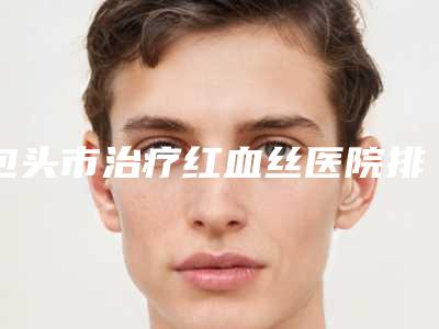 包头市治疗红血丝医院排行榜前十强全新总评(包头市治疗红血丝整形医院)
