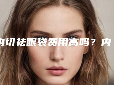内切祛眼袋费用高吗?内切祛眼袋好多钱?