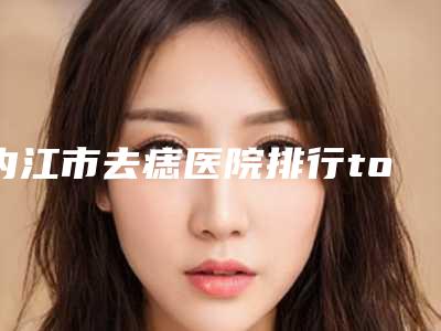 内江市去痣医院排行top10强实力口碑优异(内江蓉美荟医疗美容诊所实力名气都在)