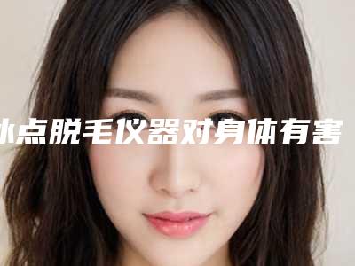 冰点脱毛仪器对身体有害吗_自己买冰点脱毛仪可以脱干净吗