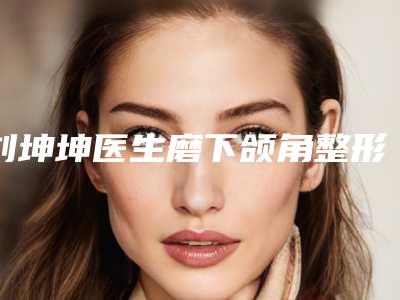 刘坤坤医生磨下颌角整形口碑绝绝子-石家庄创美医疗美容诊所