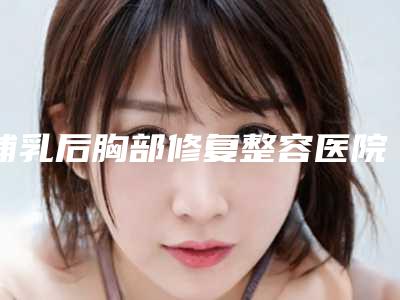 哺乳后胸部修复整容医院推荐：哺乳后胸部修复医院30强哪几个好