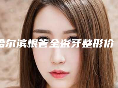 哈尔滨根管全瓷牙整形价格是多少能保持多久时间
