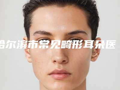 哈尔滨市常见畸形耳朵医生排名榜前十位权威名单-刘文珠整形医生口碑好_放心选