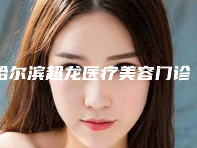 哈尔滨超龙医疗美容门诊部2025项目价格表全新