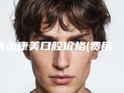 唐山康美口腔价格(费用)清单正规2025优惠一览附二氧化锆全瓷案例