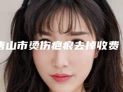 唐山市烫伤疤痕去掉收费明细2025最新分享-唐山开滦总医院美容整形科价格(费用)清单