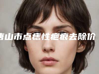 唐山市点痣性疤痕去除价格(价目)人气抢鲜2025(点痣性疤痕去除均价为：1950元)