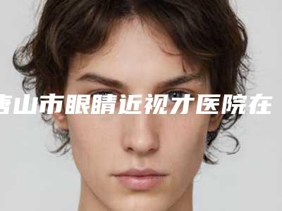 唐山市眼睛近视才医院在榜名单综合实力前十佳综合一览-唐山市眼睛近视才整形医院
