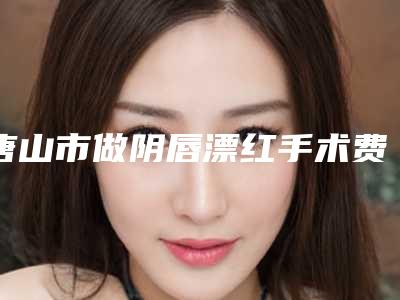 唐山市做阴唇漂红手术费用表明细一览抢先看(2025年均价为:6781元)