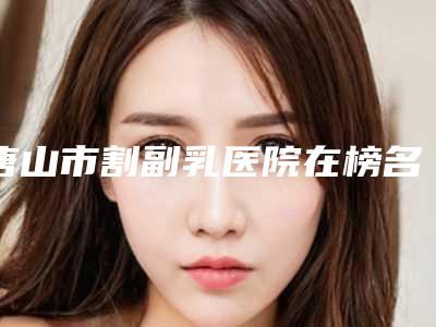 唐山市割副乳医院在榜名单前十佳整理盘点-唐山依莱美艺术整形门诊部市立拿下榜一