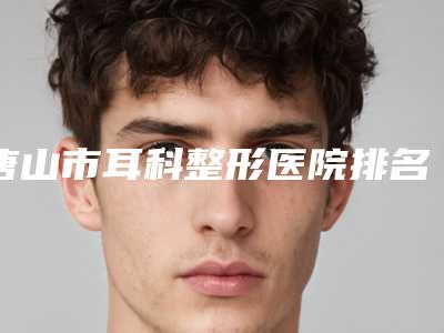 唐山市耳科整形医院排名榜十强口碑机构评测(唐山市耳科整形整形医院)