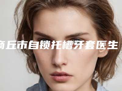 商丘市自锁托槽牙套医生在榜名单十强靠谱发布-商丘市自锁托槽牙套口腔医生