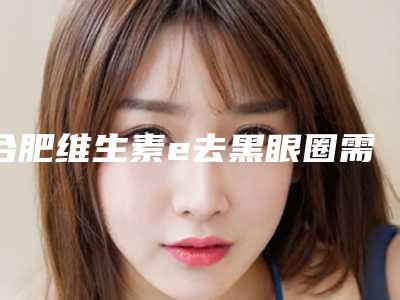 合肥维生素e去黑眼圈需注意事项和适应人群