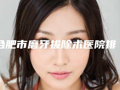 合肥市磨牙拔除术医院排行实力公布(合肥市磨牙拔除术口腔医院实力效果一览无余)