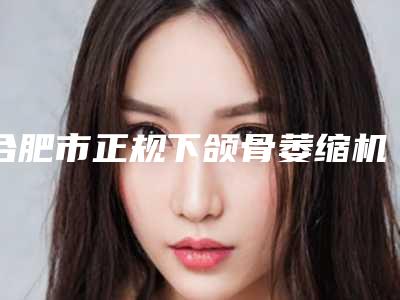 合肥市正规下颌骨萎缩机构哪家口碑好-下颌骨萎缩价格需要多少钱