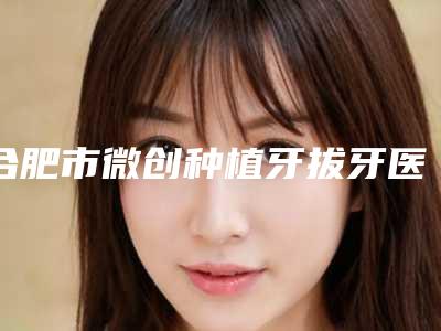 合肥市微创种植牙拔牙医生在榜名单前十官方公布-合肥市微创种植牙拔牙口腔医生